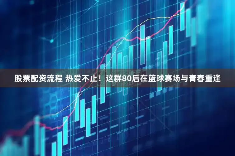 股票配资流程 热爱不止！这群80后在篮球赛场与青春重逢