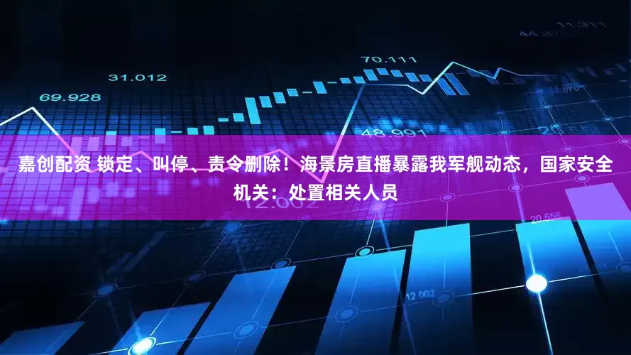 嘉创配资 锁定、叫停、责令删除！海景房直播暴露我军舰动态，国家安全机关：处置相关人员