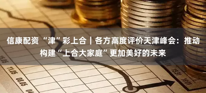 信康配资 “津”彩上合｜各方高度评价天津峰会：推动构建“上合大家庭”更加美好的未来