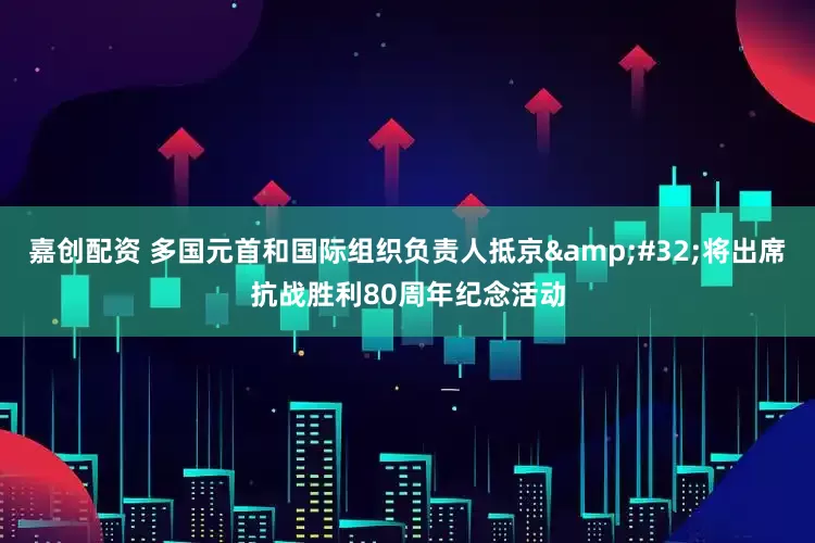 嘉创配资 多国元首和国际组织负责人抵京&#32;将出席抗战胜利80周年纪念活动