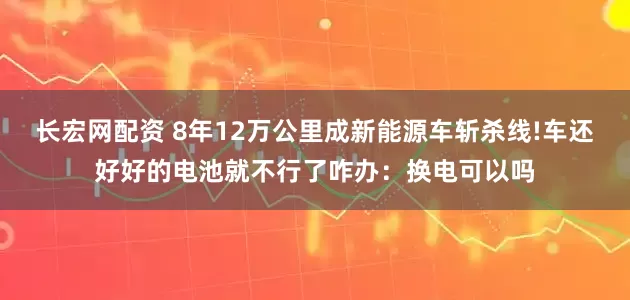 长宏网配资 8年12万公里成新能源车斩杀线!车还好好的电池就不行了咋办：换电可以吗