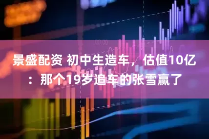 景盛配资 初中生造车，估值10亿：那个19岁追车的张雪赢了