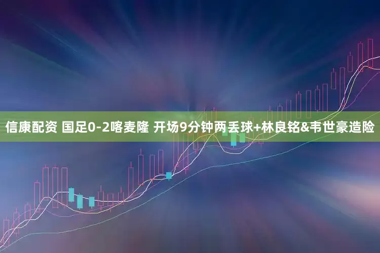 信康配资 国足0-2喀麦隆 开场9分钟两丢球+林良铭&韦世豪造险